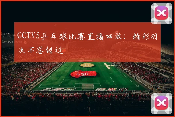 CCTV5乒乓球比赛直播回放:精彩对决不容错过