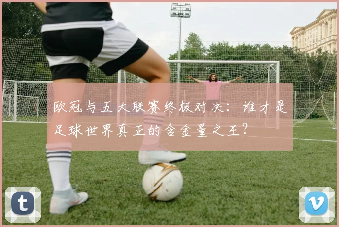 欧冠与五大联赛终极对决:谁才是足球世界真正的含金量之王?