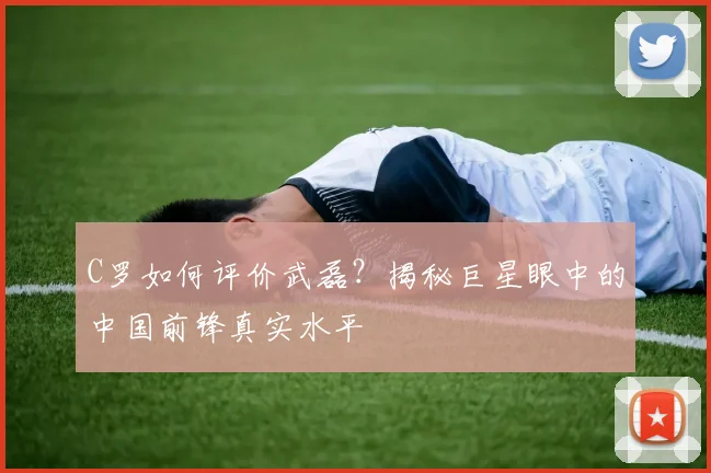 C罗如何评价武磊?揭秘巨星眼中的中国前锋真实水平