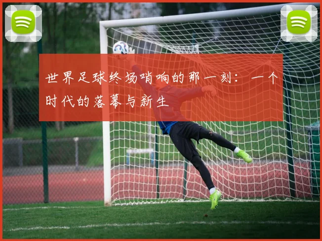 世界足球终场哨响的那一刻:一个时代的落幕与新生