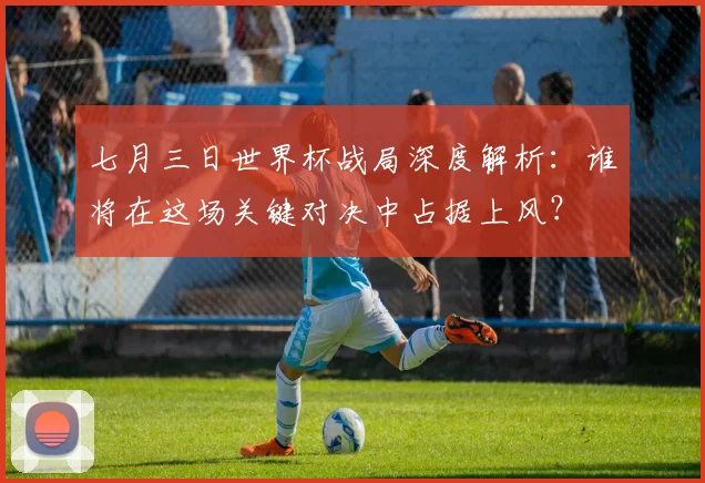 七月三日世界杯战局深度解析：谁将在这场关键对决中占据上风？