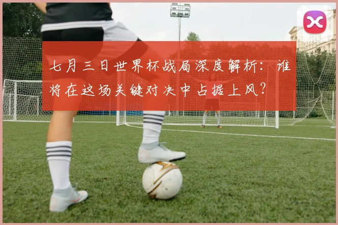 七月三日世界杯战局深度解析:谁将在这场关键对决中占据上风?