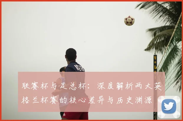联赛杯与足总杯:深度解析两大英格兰杯赛的核心差异与历史渊源
