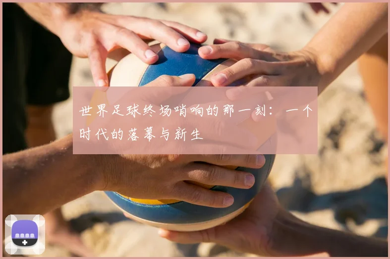 世界足球终场哨响的那一刻：一个时代的落幕与新生