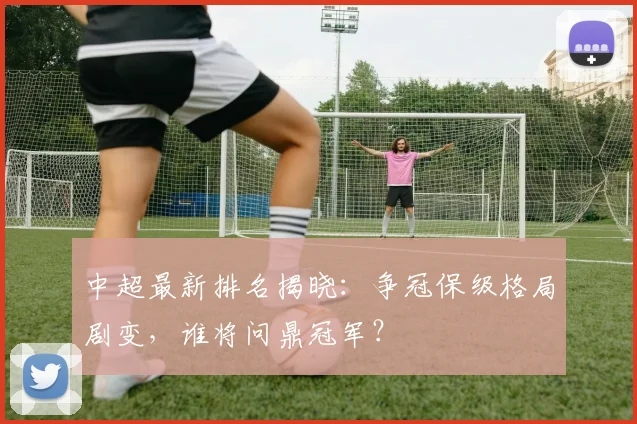 中超最新排名揭晓：争冠保级格局剧变，谁将问鼎冠军？